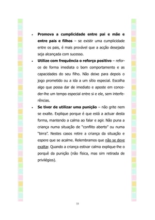    Promova a cumplicidade entre pai e mãe e
    entre pais e filhos – se existir uma cumplicidade
    entre os pais, é mais provável que a acção desejada
    seja alcançada com sucesso.
   Utilize com frequência o reforço positivo – refor-
    ce de forma imediata o bom comportamento e as
    capacidades do seu filho. Não deixe para depois o
    jogo prometido ou a ida a um sítio especial. Escolha
    algo que possa dar de imediato e aposte em conce-
    der-lhe um tempo especial entre si e ele, sem interfe-
    rências.
   Se tiver de utilizar uma punição – não grite nem
    se exalte. Explique porque é que está a actuar desta
    forma, mantendo a calma ao falar e agir. Não puna a
    criança numa situação de “conflito aberto” ou numa
    “birra”. Nestes casos retire a criança da situação e
    espere que se acalme. Relembramos que não se deve
    exaltar. Quando a criança estivar calma explique-lhe o
    porquê da punição (não física, mas sim retirada de
    privilégios).




                           33
 