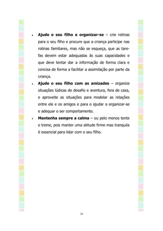    Ajude o seu filho a organizar-se – crie rotinas
    para o seu filho e procure que a criança participe nas
    rotinas familiares, mas não se esqueça, que as tare-
    fas devem estar adequadas às suas capacidades e
    que deve tentar dar a informação de forma clara e
    concisa de forma a facilitar a assimilação por parte da
    criança.
   Ajude o seu filho com as amizades – organize
    situações lúdicas de desafio e aventura, fora de casa,
    e aproveite as situações para modelar as relações
    entre ele e os amigos e para o ajudar a organizar-se
    e adequar o ser comportamento.
   Mantenha sempre a calma – ou pelo menos tente
    e treine, pois manter uma atitude firme mas tranquila
    é essencial para lidar com o seu filho.




                             34
 