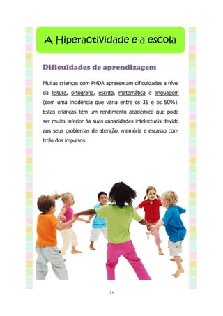 A Hiperactividade e a escola

Dificuldades de aprendizagem

Muitas crianças com PHDA apresentam dificuldades a nível
da leitura, ortografia, escrita, matemática e linguagem
(com uma incidência que varia entre os 35 e os 50%).
Estas crianças têm um rendimento académico que pode
ser muito inferior às suas capacidades intelectuais devido
aos seus problemas de atenção, memória e escasso con-
trolo dos impulsos.




                            35
 