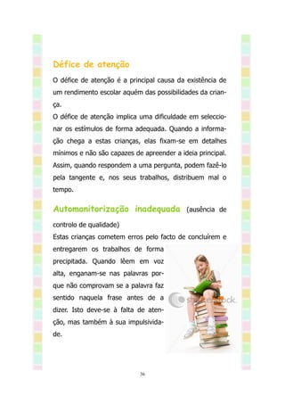 Défice de atenção
O défice de atenção é a principal causa da existência de
um rendimento escolar aquém das possibilidades da crian-
ça.
O défice de atenção implica uma dificuldade em seleccio-
nar os estímulos de forma adequada. Quando a informa-
ção chega a estas crianças, elas fixam-se em detalhes
mínimos e não são capazes de apreender a ideia principal.
Assim, quando respondem a uma pergunta, podem fazê-lo
pela tangente e, nos seus trabalhos, distribuem mal o
tempo.

Automonitorização inadequada               (ausência de

controlo de qualidade)
Estas crianças cometem erros pelo facto de concluírem e
entregarem os trabalhos de forma
precipitada. Quando lêem em voz
alta, enganam-se nas palavras por-
que não comprovam se a palavra faz
sentido naquela frase antes de a
dizer. Isto deve-se à falta de aten-
ção, mas também à sua impulsivida-
de.




                            36
 