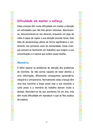 Dificuldade em manter o esforço
Estas crianças têm muita dificuldade em manter a atenção
em actividades que não lhes geram interesse. Aborrecem-
se, desconcentram-se nos deveres, enquanto um jogo de
vídeo é capaz de captar a sua atenção durante horas. Esta
falta de perseverança afecta de forma significativa o ren-
dimento nos primeiros anos de escolaridade. Estas crian-
ças cansam-se facilmente em trabalhos que exigem a sua
concentração e é natural que evitem essas tarefas.



Memória
É difícil separar os problemas de atenção dos problemas
de memória. Se não somos capazes de estar atentos a
uma informação, dificilmente conseguimos apreendê-la,
integrá-la e armazená-la. Normalmente estas crianças têm
uma boa memória a longo prazo mas a sua memória a
curto prazo e a memória de trabalho deixam muito a
desejar. Recordam-se do que aconteceu há um ano, mas
têm muita dificuldade em reproduzir o que se lhes acabou
de explicar.




                             37
 