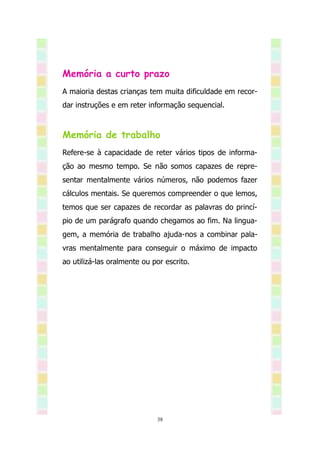 Memória a curto prazo
A maioria destas crianças tem muita dificuldade em recor-
dar instruções e em reter informação sequencial.



Memória de trabalho
Refere-se à capacidade de reter vários tipos de informa-
ção ao mesmo tempo. Se não somos capazes de repre-
sentar mentalmente vários números, não podemos fazer
cálculos mentais. Se queremos compreender o que lemos,
temos que ser capazes de recordar as palavras do princí-
pio de um parágrafo quando chegamos ao fim. Na lingua-
gem, a memória de trabalho ajuda-nos a combinar pala-
vras mentalmente para conseguir o máximo de impacto
ao utilizá-las oralmente ou por escrito.




                             38
 