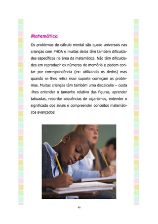 Matemática
Os problemas de cálculo mental são quase universais nas
crianças com PHDA e muitas delas têm também dificulda-
des específicas na área da matemática. Não têm dificulda-
des em reproduzir os números de memória e podem con-
tar por correspondência (ex: utilizando os dedos) mas
quando se lhes retira esse suporte começam os proble-
mas. Muitas crianças têm também uma discalculia – custa
-lhes entender o tamanho relativo das figuras, aprender
tabuadas, recordar sequências de algarismos, entender o
significado dos sinais e compreender conceitos matemáti-
cos avançados.




                           40
 