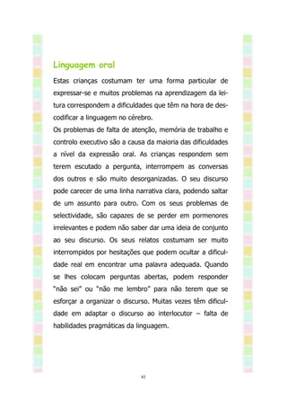 Linguagem oral
Estas crianças costumam ter uma forma particular de
expressar-se e muitos problemas na aprendizagem da lei-
tura correspondem a dificuldades que têm na hora de des-
codificar a linguagem no cérebro.
Os problemas de falta de atenção, memória de trabalho e
controlo executivo são a causa da maioria das dificuldades
a nível da expressão oral. As crianças respondem sem
terem escutado a pergunta, interrompem as conversas
dos outros e são muito desorganizadas. O seu discurso
pode carecer de uma linha narrativa clara, podendo saltar
de um assunto para outro. Com os seus problemas de
selectividade, são capazes de se perder em pormenores
irrelevantes e podem não saber dar uma ideia de conjunto
ao seu discurso. Os seus relatos costumam ser muito
interrompidos por hesitações que podem ocultar a dificul-
dade real em encontrar uma palavra adequada. Quando
se lhes colocam perguntas abertas, podem responder
“não sei” ou “não me lembro” para não terem que se
esforçar a organizar o discurso. Muitas vezes têm dificul-
dade em adaptar o discurso ao interlocutor – falta de
habilidades pragmáticas da linguagem.




                             41
 