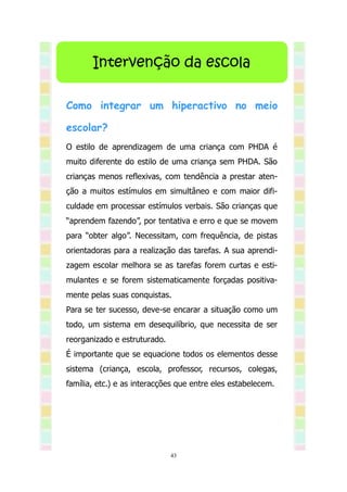 Intervenção da escola

Como integrar um hiperactivo no meio

escolar?
O estilo de aprendizagem de uma criança com PHDA é
muito diferente do estilo de uma criança sem PHDA. São
crianças menos reflexivas, com tendência a prestar aten-
ção a muitos estímulos em simultâneo e com maior difi-
culdade em processar estímulos verbais. São crianças que
“aprendem fazendo”, por tentativa e erro e que se movem
para “obter algo”. Necessitam, com frequência, de pistas
orientadoras para a realização das tarefas. A sua aprendi-
zagem escolar melhora se as tarefas forem curtas e esti-
mulantes e se forem sistematicamente forçadas positiva-
mente pelas suas conquistas.
Para se ter sucesso, deve-se encarar a situação como um
todo, um sistema em desequilíbrio, que necessita de ser
reorganizado e estruturado.
É importante que se equacione todos os elementos desse
sistema (criança, escola, professor, recursos, colegas,
família, etc.) e as interacções que entre eles estabelecem.




                              43
 