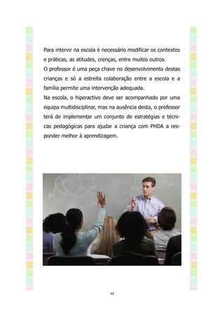 Para intervir na escola é necessário modificar os contextos
e práticas, as atitudes, crenças, entre muitos outros.
O professor é uma peça chave no desenvolvimento destas
crianças e só a estreita colaboração entre a escola e a
família permite uma intervenção adequada.
Na escola, o hiperactivo deve ser acompanhado por uma
equipa multidisciplinar, mas na ausência desta, o professor
terá de implementar um conjunto de estratégias e técni-
cas pedagógicas para ajudar a criança com PHDA a res-
ponder melhor à aprendizagem.




                             44
 
