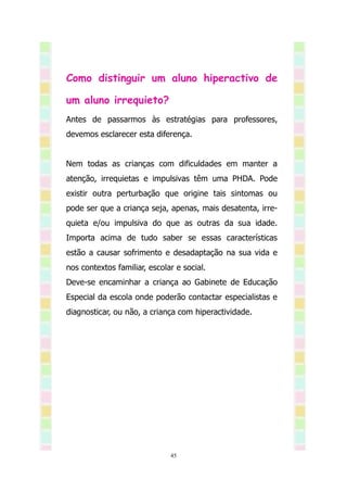 Como distinguir um aluno hiperactivo de

um aluno irrequieto?
Antes de passarmos às estratégias para professores,
devemos esclarecer esta diferença.


Nem todas as crianças com dificuldades em manter a
atenção, irrequietas e impulsivas têm uma PHDA. Pode
existir outra perturbação que origine tais sintomas ou
pode ser que a criança seja, apenas, mais desatenta, irre-
quieta e/ou impulsiva do que as outras da sua idade.
Importa acima de tudo saber se essas características
estão a causar sofrimento e desadaptação na sua vida e
nos contextos familiar, escolar e social.
Deve-se encaminhar a criança ao Gabinete de Educação
Especial da escola onde poderão contactar especialistas e
diagnosticar, ou não, a criança com hiperactividade.




                              45
 