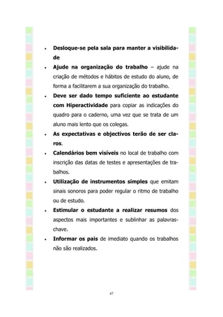    Desloque-se pela sala para manter a visibilida-
    de
   Ajude na organização do trabalho – ajude na
    criação de métodos e hábitos de estudo do aluno, de
    forma a facilitarem a sua organização do trabalho.
   Deve ser dado tempo suficiente ao estudante
    com Hiperactividade para copiar as indicações do
    quadro para o caderno, uma vez que se trata de um
    aluno mais lento que os colegas.
   As expectativas e objectivos terão de ser cla-
    ros.
   Calendários bem visíveis no local de trabalho com
    inscrição das datas de testes e apresentações de tra-
    balhos.
   Utilização de instrumentos simples que emitam
    sinais sonoros para poder regular o ritmo de trabalho
    ou de estudo.
   Estimular o estudante a realizar resumos dos
    aspectos mais importantes e sublinhar as palavras-
    chave.
   Informar os pais de imediato quando os trabalhos
    não são realizados.




                            47
 