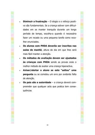    Diminuir a frustração – O elogio e o reforço positi-
    vo são fundamentais. Se a criança estiver com dificul-
    dades em se manter tranquila durante um longo
    período de tempo, escolha-a quando é necessário
    fazer um recado ou uma pequena tarefa como reco-
    lher enunciados.
   Os alunos com PHDA deverão ser inscritos nas
    aulas de manhã, altura do dia em que lhes será
    mais fácil manter a atenção.
   Os métodos de avaliação devem ser ajustados
    às crianças com PHDA sendo as provas orais o
    melhor método de avaliar uma criança hiperactiva.
   Avisar/alertar o aluno se este “saltou” uma
    pergunta ou se cometeu um erro por evidente falta
    de atenção.
   Os pais são a autoridade – a criança deverá com-
    preender que qualquer acto que pratica tem conse-
    quências




                           48
 