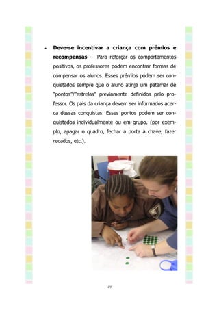    Deve-se incentivar a criança com prémios e
    recompensas -     Para reforçar os comportamentos
    positivos, os professores podem encontrar formas de
    compensar os alunos. Esses prémios podem ser con-
    quistados sempre que o aluno atinja um patamar de
    “pontos”/”estrelas” previamente definidos pelo pro-
    fessor. Os pais da criança devem ser informados acer-
    ca dessas conquistas. Esses pontos podem ser con-
    quistados individualmente ou em grupo. (por exem-
    plo, apagar o quadro, fechar a porta à chave, fazer
    recados, etc.).




                           49
 