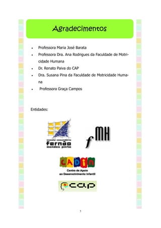 Agradecimentos

   Professora Maria José Barata
   Professora Dra. Ana Rodrigues da Faculdade de Motri-
    cidade Humana
   Dr. Renato Paiva do CAP
   Dra. Susana Pina da Faculdade de Motricidade Huma-
    na
    Professora Graça Campos




Entidades:




                              5
 