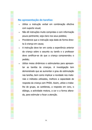 Na apresentação de tarefas:
   Utilize a instrução verbal em combinação efectiva
    com suporte visual;
   Não dê instruções muito compridas e com informação
    pouco pertinente; seja claro nos seus pedidos;
   Providencie que a instrução seja dada de forma direc-
    ta à criança em causa;
   A instrução deve ter em conta a experiência anterior
    da criança sobre o assunto ou tarefa e o professor
    deve certificar-se de que a criança compreendeu o
    pedido;
   Utilize meios dinâmicos e estimulantes para apresen-
    tar as tarefas às crianças. A investigação tem
    demonstrado que ao aumentar o grau de estimulação
    nas tarefas, bem como implicar a novidade nos mate-
    riais e métodos utilizados, melhora a capacidade de
    resposta da criança com PHDA. Assim, utilize o traba-
    lho de grupo, as cantilenas, a resposta em coro, o
    diálogo, a actividade motora, a cor e a forma altera-
    da, para estimular a focar a atenção.




                             50
 