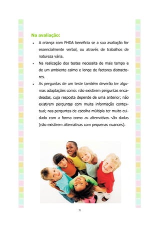 Na avaliação:
   A criança com PHDA beneficia se a sua avaliação for
    essencialmente verbal, ou através de trabalhos de
    natureza vária.
   Na realização dos testes necessita de mais tempo e
    de um ambiente calmo e longe de factores distracto-
    res.
   As perguntas de um teste também deverão ter algu-
    mas adaptações como: não existirem perguntas enca-
    deadas, cuja resposta depende de uma anterior; não
    existirem perguntas com muita informação contex-
    tual; nas perguntas de escolha múltipla ter muito cui-
    dado com a forma como as alternativas são dadas
    (não existirem alternativas com pequenas nuances).




                           51
 