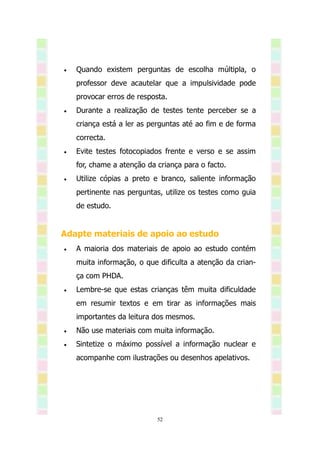    Quando existem perguntas de escolha múltipla, o
    professor deve acautelar que a impulsividade pode
    provocar erros de resposta.
   Durante a realização de testes tente perceber se a
    criança está a ler as perguntas até ao fim e de forma
    correcta.
   Evite testes fotocopiados frente e verso e se assim
    for, chame a atenção da criança para o facto.
   Utilize cópias a preto e branco, saliente informação
    pertinente nas perguntas, utilize os testes como guia
    de estudo.


Adapte materiais de apoio ao estudo
   A maioria dos materiais de apoio ao estudo contém
    muita informação, o que dificulta a atenção da crian-
    ça com PHDA.
   Lembre-se que estas crianças têm muita dificuldade
    em resumir textos e em tirar as informações mais
    importantes da leitura dos mesmos.
   Não use materiais com muita informação.
   Sintetize o máximo possível a informação nuclear e
    acompanhe com ilustrações ou desenhos apelativos.




                            52
 