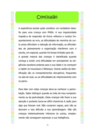 Conclusão

A experiência escolar pode constituir um verdadeiro desa-
fio para uma criança com PHDA. A sua impulsividade
impede-a de responder de forma reflexiva e conduz fre-
quentemente ao erro, as dificuldades de memória de cur-
to prazo dificultam a retenção de informação, as dificulda-
des de planeamento e organização interferem com a
escrita, em especial, quando há tempo limitado para tal.
A grande maioria das crianças é identificada quando
começa a existir uma dificuldade em acompanhar as exi-
gências escolares próprias para a sua idade e se começam
a repetir os insucessos e falhanços. Outras razões de iden-
tificação são os comportamentos disruptivos, frequentes
na sala de aula, ou as dificuldades de relacionamento com
os pares.


Para lidar com estas crianças deve-se conhecer a pertur-
bação. Saber distinguir quando se trata de mau comporta-
mento ou da perturbação. Estas crianças não fixam a sua
atenção e portanto torna-se difícil chamá-las à razão para
algo que fizeram mal. Não cumprem regras, pois não as
decoram e isso dificulta a sua aprendizagem. Não são
crianças intelectualmente inferiores às outras, simples-
mente não conseguem expressar a sua inteligência.


                            54
 