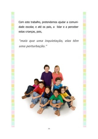 Com este trabalho, pretendemos ajudar a comuni-
dade escolar, e até os pais, a lidar e a perceber
estas crianças, pois,


“mais que uma inquietação, elas têm
uma perturbação.”




                        55
 