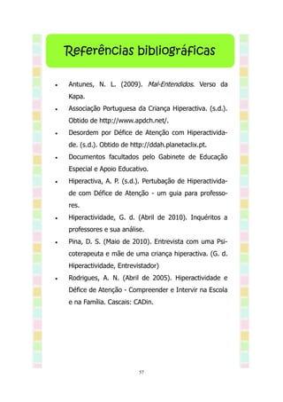 Referências bibliográficas

   Antunes, N. L. (2009). Mal-Entendidos. Verso da
    Kapa.
   Associação Portuguesa da Criança Hiperactiva. (s.d.).
    Obtido de http://www.apdch.net/.
   Desordem por Défice de Atenção com Hiperactivida-
    de. (s.d.). Obtido de http://ddah.planetaclix.pt.
   Documentos facultados pelo Gabinete de Educação
    Especial e Apoio Educativo.
   Hiperactiva, A. P. (s.d.). Pertubação de Hiperactivida-
    de com Défice de Atenção - um guia para professo-
    res.
   Hiperactividade, G. d. (Abril de 2010). Inquéritos a
    professores e sua análise.
   Pina, D. S. (Maio de 2010). Entrevista com uma Psi-
    coterapeuta e mãe de uma criança hiperactiva. (G. d.
    Hiperactividade, Entrevistador)
   Rodrigues, A. N. (Abril de 2005). Hiperactividade e
    Défice de Atenção - Compreender e Intervir na Escola
    e na Família. Cascais: CADin.




                            57
 