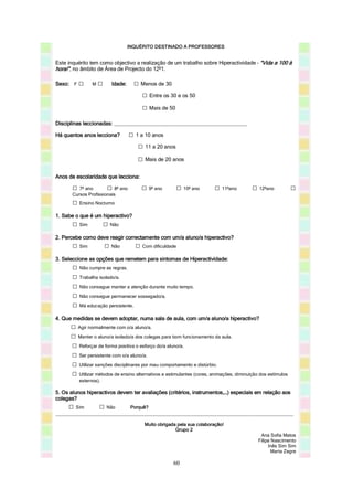 INQUÉRITO DESTINADO A PROFESSORES


Este inquérito tem como objectivo a realização de um trabalho sobre Hiperactividade – “Vida a 100 à
hora!”, no âmbito de Área de Projecto do 12º1.

Sexo: F □       M   □     Idade:     □ Menos de 30
                                       □ Entre os 30 e os 50
                                        □ Mais de 50
Disciplinas leccionadas: ___________________________________________________

Há quantos anos lecciona?           □ 1 a 10 anos
                                       □ 11 a 20 anos
                                       □ Mais de 20 anos

Anos de escolaridade que lecciona:

       □ 7º ano          □ 8º ano       □ 9º ano        □ 10º ano       □ 11ºano         □ 12ºano            □
       Cursos Profissionais
       □ Ensino Nocturno
1. Sabe o que é um hiperactivo?
       □ Sim            □ Não
2. Percebe como deve reagir correctamente com um/a aluno/a hiperactivo?
       □ Sim            □ Não         □ Com dificuldade
3. Seleccione as opções que remetem para sintomas de Hiperactividade:
       □ Não cumpre as regras.
       □ Trabalha isolado/a.
       □ Não consegue manter a atenção durante muito tempo.
       □ Não consegue permanecer sossegado/a.
       □ Má educação persistente.
4. Que medidas se devem adoptar, numa sala de aula, com um/a aluno/a hiperactivo?
      □ Agir normalmente com o/a aluno/a.
      □ Manter o aluno/a isolado/a dos colegas para bom funcionamento da aula.
      □ Reforçar de forma positiva o esforço do/a aluno/a.
      □ Ser persistente com o/a aluno/a.
      □ Utilizar sanções disciplinares por mau comportamento e distúrbio.
      □ Utilizar métodos de ensino alternativos e estimulantes (cores, animações, diminuição dos estímulos
          externos).

5. Os alunos hiperactivos devem ter avaliações (critérios, instrumentos,…) especiais em relação aos
colegas?
     □  Sim         □
                    Não      Porquê?
___________________________________________________________________________________________

                                         Muito obrigada pela sua colaboração!
                                                       Grupo 2
                                                                                             Ana Sofia Matos
                                                                                            Filipa Nascimento
                                                                                                 Inês Sim Sim
                                                                                                   Marta Zegre

                                                      60
 