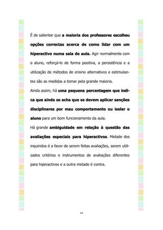 É de salientar que a maioria dos professores escolheu

opções correctas acerca de como lidar com um

hiperactivo numa sala de aula. Agir normalmente com

o aluno, reforçá-lo de forma positiva, a persistência e a

utilização de métodos de ensino alternativos e estimulan-

tes são as medidas a tomar pela grande maioria.

Ainda assim, há uma pequena percentagem que indi-

ca que ainda se acha que se devem aplicar sanções

disciplinares por mau comportamento ou isolar o

aluno para um bom funcionamento da aula.

Há grande ambiguidade em relação à questão das

avaliações especiais para hiperactivos. Metade dos
                          hiperactivos

inquiridos é a favor de serem feitas avaliações, serem utili-

zados critérios e instrumentos de avaliações diferentes

para hiperactivos e a outra metade é contra.




                              64
 