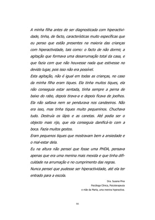 A minha filha antes de ser diagnosticada com hiperactivi-
dade, tinha, de facto, características muito específicas que
eu penso que estão presentes na maioria das crianças
com hiperactividade, tais como: o facto de não dormir, a
agitação que formava uma desarrumação total da casa, e
que fazia com que não houvesse nada que estivesse no
devido lugar, pois isso não era possível.
Esta agitação, não é igual em todas as crianças, no caso
da minha filha eram tiques. Ela tinha muitos tiques, ela
não conseguia estar sentada, tinha sempre a perna de
baixo do rabo, depois tirava-a e depois ficava de joelhos.
Ela não saltava nem se pendurava nos candeeiros. Não
era isso, mas tinha tiques muito pequeninos. Chuchava
tudo. Destruía os lápis e as canetas. Até podia ser o
objecto mais rijo, que ela conseguia danificá-lo com a
boca. Fazia muitos gestos.
Eram pequenos tiques que mostravam bem a ansiedade e
o mal-estar dela.
Eu na altura não pensei que fosse uma PHDA, pensava
apenas que era uma menina mais mexida e que tinha difi-
culdade na arrumação e no cumprimento das regras.
Nunca pensei que pudesse ser hiperactividade, até ela ter
entrado para a escola.
                                                         Dra. Susana Pina
                                          Psicóloga Clínica, Psicoterapeuta
                                  e mãe da Marta, uma menina hiperactiva.




                             66
 