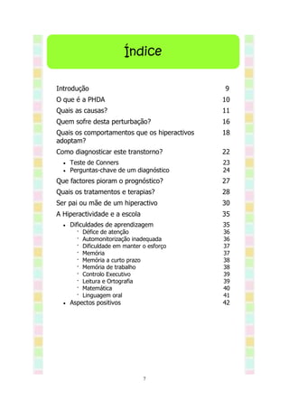Índice

Introdução                                    9
O que é a PHDA                                10
Quais as causas?                              11
Quem sofre desta perturbação?                 16
Quais os comportamentos que os hiperactivos   18
adoptam?
Como diagnosticar este transtorno?            22
     Teste de Conners                        23
     Perguntas-chave de um diagnóstico       24
Que factores pioram o prognóstico?            27
Quais os tratamentos e terapias?              28
Ser pai ou mãe de um hiperactivo              30
A Hiperactividade e a escola                  35
     Dificuldades de aprendizagem            35
        ·   Défice de atenção                 36
        ·   Automonitorização inadequada      36
        ·   Dificuldade em manter o esforço   37
        ·   Memória                           37
        ·   Memória a curto prazo             38
        ·   Memória de trabalho               38
        ·   Controlo Executivo                39
        ·   Leitura e Ortografia              39
        ·   Matemática                        40
        ·   Linguagem oral                    41
     Aspectos positivos                      42




                                  7
 