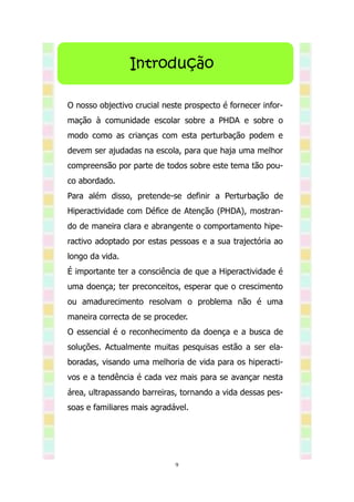 Introdução

O nosso objectivo crucial neste prospecto é fornecer infor-
mação à comunidade escolar sobre a PHDA e sobre o
modo como as crianças com esta perturbação podem e
devem ser ajudadas na escola, para que haja uma melhor
compreensão por parte de todos sobre este tema tão pou-
co abordado.
Para além disso, pretende-se definir a Perturbação de
Hiperactividade com Défice de Atenção (PHDA), mostran-
do de maneira clara e abrangente o comportamento hipe-
ractivo adoptado por estas pessoas e a sua trajectória ao
longo da vida.
É importante ter a consciência de que a Hiperactividade é
uma doença; ter preconceitos, esperar que o crescimento
ou amadurecimento resolvam o problema não é uma
maneira correcta de se proceder.
O essencial é o reconhecimento da doença e a busca de
soluções. Actualmente muitas pesquisas estão a ser ela-
boradas, visando uma melhoria de vida para os hiperacti-
vos e a tendência é cada vez mais para se avançar nesta
área, ultrapassando barreiras, tornando a vida dessas pes-
soas e familiares mais agradável.




                             9
 