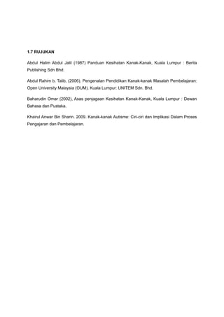 1.7 RUJUKAN
Abdul Halim Abdul Jalil (1987) Panduan Kesihatan Kanak-Kanak, Kuala Lumpur : Berita
Publishing Sdn Bhd.
Abdul Rahim b. Talib, (2006). Pengenalan Pendidikan Kanak-kanak Masalah Pembelajaran:
Open University Malaysia (OUM). Kuala Lumpur: UNITEM Sdn. Bhd.
Baharudin Omar (2002), Asas penjagaan Kesihatan Kanak-Kanak, Kuala Lumpur : Dewan
Bahasa dan Pustaka.
Khairul Anwar Bin Sharin. 2009. Kanak-kanak Autisme: Ciri-ciri dan Implikasi Dalam Proses
Pengajaran dan Pembelajaran.
 
