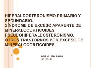 HIPERALDOSTERONISMO PRIMARIO Y
SECUNDARIO.
SÍNDROME DE EXCESO APARENTE DE
MINERALOCORTICOIDES.
PSEUDOHIPERALDOSTERONISMO.
OTROS TRASTORNOS POR EXCESO DE
MINERALOCORTICOIDES.

             Cristina Hijas Baena
             NP:100398
 