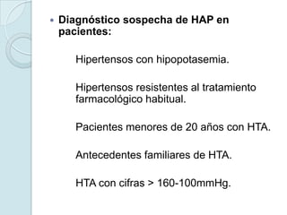    Diagnóstico sospecha de HAP en
    pacientes:

       Hipertensos con hipopotasemia.

       Hipertensos resistentes al tratamiento
       farmacológico habitual.

       Pacientes menores de 20 años con HTA.

       Antecedentes familiares de HTA.

       HTA con cifras > 160-100mmHg.
 