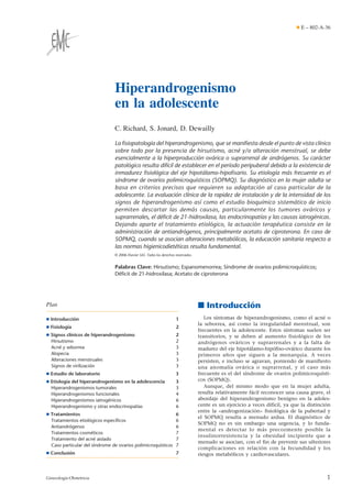 Hiperandrogenismo
en la adolescente
C. Richard, S. Jonard, D. Dewailly
La ﬁsiopatología del hiperandrogenismo, que se maniﬁesta desde el punto de vista clínico
sobre todo por la presencia de hirsutismo, acné y/o alteración menstrual, se debe
esencialmente a la hiperproducción ovárica o suprarrenal de andrógenos. Su carácter
patológico resulta difícil de establecer en el período peripuberal debido a la existencia de
inmadurez ﬁsiológica del eje hipotálamo-hipoﬁsario. Su etiología más frecuente es el
síndrome de ovarios polimicroquísticos (SOPMQ). Su diagnóstico en la mujer adulta se
basa en criterios precisos que requieren su adaptación al caso particular de la
adolescente. La evaluación clínica de la rapidez de instalación y de la intensidad de los
signos de hiperandrogenismo así como el estudio bioquímico sistemático de inicio
permiten descartar las demás causas, particularmente los tumores ováricos y
suprarrenales, el déﬁcit de 21-hidroxilasa, las endocrinopatías y las causas iatrogénicas.
Dejando aparte el tratamiento etiológico, la actuación terapéutica consiste en la
administración de antiandrógenos, principalmente acetato de ciproterona. En caso de
SOPMQ, cuando se asocian alteraciones metabólicas, la educación sanitaria respecto a
las normas higienicodietéticas resulta fundamental.
© 2006 Elsevier SAS. Todos los derechos reservados.
Palabras Clave: Hirsutismo; Espanomenorrea; Síndrome de ovarios polimicroquísticos;
Déﬁcit de 21-hidroxilasa; Acetato de ciproterona
Plan
¶ Introducción 1
¶ Fisiología 2
¶ Signos clínicos de hiperandrogenismo 2
Hirsutismo 2
Acné y seborrea 3
Alopecia 3
Alteraciones menstruales 3
Signos de virilización 3
¶ Estudio de laboratorio 3
¶ Etiología del hiperandrogenismo en la adolescencia 3
Hiperandrogenismos tumorales 3
Hiperandrogenismos funcionales 4
Hiperandrogenismos iatrogénicos 6
Hiperandrogenismo y otras endocrinopatías 6
¶ Tratamientos 6
Tratamientos etiológicos especíﬁcos 6
Antiandrógenos 6
Tratamientos cosméticos 7
Tratamiento del acné aislado 7
Caso particular del síndrome de ovarios polimicroquísticos 7
¶ Conclusión 7
■ Introducción
Los síntomas de hiperandrogenismo, como el acné o
la seborrea, así como la irregularidad menstrual, son
frecuentes en la adolescente. Estos síntomas suelen ser
transitorios, y se deben al aumento fisiológico de los
andrógenos ováricos y suprarrenales y a la falta de
madurez del eje hipotálamo-hipófiso-ovárico durante los
primeros años que siguen a la menarquia. A veces
persisten, e incluso se agravan, poniendo de manifiesto
una anomalía ovárica o suprarrenal, y el caso más
frecuente es el del síndrome de ovarios polimicroquísti-
cos (SOPMQ).
Aunque, del mismo modo que en la mujer adulta,
resulta relativamente fácil reconocer una causa grave, el
abordaje del hiperandrogenismo benigno en la adoles-
cente es un ejercicio a veces difícil, ya que la distinción
entre la «androgenización» fisiológica de la pubertad y
el SOPMQ resulta a menudo ardua. El diagnóstico de
SOPMQ no es sin embargo una urgencia, y lo funda-
mental es detectar lo más precozmente posible la
insulinorresistencia y la obesidad incipiente que a
menudo se asocian, con el fin de prevenir sus ulteriores
complicaciones en relación con la fecundidad y los
riesgos metabólicos y cardiovasculares.
¶ E – 802-A-36
1Ginecología-Obstetricia
 