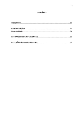 2 
2 
SUMÁRIO 
OBJETIVOS...............................................................................................................03 
CONCEITUAÇÃO......................................................................................................04 
Hiperatividade...........................................................................................................04 
ESTRATÉGIAS DE INTERVENÇÃO.........................................................................06 
REFERÊNCIAS BIBLIOGRÁFICAS..........................................................................08 
 