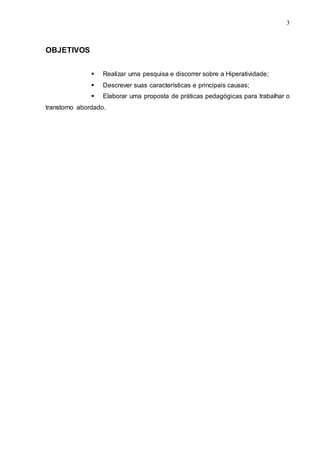 3 
3 
OBJETIVOS 
 Realizar uma pesquisa e discorrer sobre a Hiperatividade; 
 Descrever suas características e principais causas; 
 Elaborar uma proposta de práticas pedagógicas para trabalhar o 
transtorno abordado. 
 