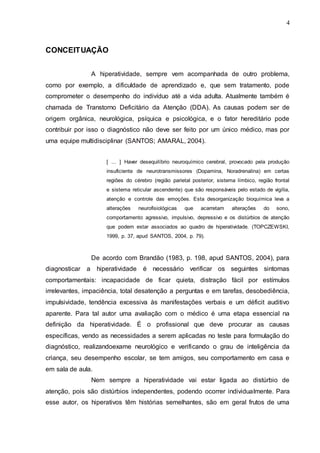 4 
4 
CONCEITUAÇÃO 
A hiperatividade, sempre vem acompanhada de outro problema, 
como por exemplo, a dificuldade de aprendizado e, que sem tratamento, pode 
comprometer o desempenho do indivíduo até a vida adulta. Atualmente também é 
chamada de Transtorno Deficitário da Atenção (DDA). As causas podem ser de 
origem orgânica, neurológica, psíquica e psicológica, e o fator hereditário pode 
contribuir por isso o diagnóstico não deve ser feito por um único médico, mas por 
uma equipe multidisciplinar (SANTOS; AMARAL, 2004). 
[ ... ] Haver desequilíbrio neuroquímico cerebral, provocado pela produção 
insuficiente de neurotransmissores (Dopamina, Noradrenalina) em certas 
regiões do cérebro (região parietal posterior, sistema límbico, região frontal 
e sistema reticular ascendente) que são responsáveis pelo estado de vigília, 
atenção e controle das emoções. Esta desorganização bioquímica leva a 
alterações neurofisiológicas que acarretam alterações do sono, 
comportamento agressivo, impulsivo, depressivo e os distúrbios de atenção 
que podem estar associados ao quadro de hiperatividade. (TOPCZEWSKI, 
1999, p. 37, apud SANTOS, 2004, p. 79). 
De acordo com Brandão (1983, p. 198, apud SANTOS, 2004), para 
diagnosticar a hiperatividade é necessário verificar os seguintes sintomas 
comportamentais: incapacidade de ficar quieta, distração fácil por estímulos 
irrelevantes, impaciência, total desatenção a perguntas e em tarefas, desobediência, 
impulsividade, tendência excessiva às manifestações verbais e um déficit auditivo 
aparente. Para tal autor uma avaliação com o médico é uma etapa essencial na 
definição da hiperatividade. É o profissional que deve procurar as causas 
específicas, vendo as necessidades a serem aplicadas no teste para formulação do 
diagnóstico, realizandoexame neurológico e verificando o grau de inteligência da 
criança, seu desempenho escolar, se tem amigos, seu comportamento em casa e 
em sala de aula. 
Nem sempre a hiperatividade vai estar ligada ao distúrbio de 
atenção, pois são distúrbios independentes, podendo ocorrer individualmente. Para 
esse autor, os hiperativos têm histórias semelhantes, são em geral frutos de uma 
 