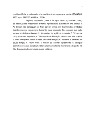 5 
gravidez difícil e a cada quatro crianças hiperativas, surge uma menina (BRANDÃO, 
1983, apud SANTOS; AMARAL, 2004). 
Segundo Topczewski (1999, p. 28, apud SANTOS; AMARAL, 2004), 
os dez (10) itens relacionados tomam a hiperatividade evidente em uma criança: 1. 
Ao brincar, não conseguem se fixar, por um tempo, em determinadas atividades; 
desinteressam-se rapidamente buscando outra ocupação. São crianças que estão 
sempre em todos os lugares; 2. Necessitam de vigilância constante; 3. Trocam de 
brinquedos com frequência; 4. Têm espírito de destruição, mesmo com seus objetos; 
5. Não conseguem sentar à mesa para uma refeição; 6. Assistem à televisão por 
pouco tempo; 7. Falam muito e mudam de assunto rapidamente; 8. Qualquer 
estímulo desvia sua atenção; 9. Não finalizam uma tarefa de maneira adequada; 10. 
São desorganizados com suas roupas e objetos. 
5 
 