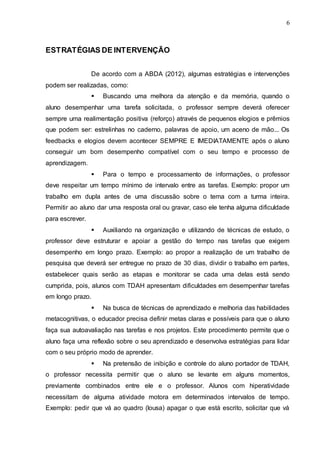 6 
6 
ESTRATÉGIAS DE INTERVENÇÃO 
De acordo com a ABDA (2012), algumas estratégias e intervenções 
podem ser realizadas, como: 
 Buscando uma melhora da atenção e da memória, quando o 
aluno desempenhar uma tarefa solicitada, o professor sempre deverá oferecer 
sempre uma realimentação positiva (reforço) através de pequenos elogios e prêmios 
que podem ser: estrelinhas no caderno, palavras de apoio, um aceno de mão... Os 
feedbacks e elogios devem acontecer SEMPRE E IMEDIATAMENTE após o aluno 
conseguir um bom desempenho compatível com o seu tempo e processo de 
aprendizagem. 
 Para o tempo e processamento de informações, o professor 
deve respeitar um tempo mínimo de intervalo entre as tarefas. Exemplo: propor um 
trabalho em dupla antes de uma discussão sobre o tema com a turma inteira. 
Permitir ao aluno dar uma resposta oral ou gravar, caso ele tenha alguma dificuldade 
para escrever. 
 Auxiliando na organização e utilizando de técnicas de estudo, o 
professor deve estruturar e apoiar a gestão do tempo nas tarefas que exigem 
desempenho em longo prazo. Exemplo: ao propor a realização de um trabalho de 
pesquisa que deverá ser entregue no prazo de 30 dias, dividir o trabalho em partes, 
estabelecer quais serão as etapas e monitorar se cada uma delas está sendo 
cumprida, pois, alunos com TDAH apresentam dificuldades em desempenhar tarefas 
em longo prazo. 
 Na busca de técnicas de aprendizado e melhoria das habilidades 
metacognitivas, o educador precisa definir metas claras e possíveis para que o aluno 
faça sua autoavaliação nas tarefas e nos projetos. Este procedimento permite que o 
aluno faça uma reflexão sobre o seu aprendizado e desenvolva estratégias para lidar 
com o seu próprio modo de aprender. 
 Na pretensão de inibição e controle do aluno portador de TDAH, 
o professor necessita permitir que o aluno se levante em alguns momentos, 
previamente combinados entre ele e o professor. Alunos com hiperatividade 
necessitam de alguma atividade motora em determinados intervalos de tempo. 
Exemplo: pedir que vá ao quadro (lousa) apagar o que está escrito, solicitar que vá 
 
