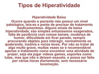 Tipos de Hiperatividade Hiperatividade Baixa  Ocorre quando o paciente não possui um nível patológico, leia-se a ponto de precisar de tratamento medicamentoso. Alguns sinais da baixa hiperatividade, são simples entusiasmos exagerados, falta de paciência com coisas banais, mudança de humor, dificuldade em ficar parado, sempre procurando objetos para interagir, normalmente os quebrando, insônia e vicios leves. Por não se tratar de algo muito grave, muitas vezes se é recomendável apenas o tratamento como encontrar uma atividade de prazer, seja ela jogar videos games, esportes como lutas, mas que não o deixem exausto, e possa ser feito por várias horas diariamente, sem necessária locomoção. 