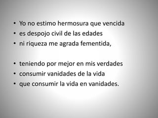 • Yo no estimo hermosura que vencida
• es despojo civil de las edades
• ni riqueza me agrada fementida,
• teniendo por mejor en mis verdades
• consumir vanidades de la vida
• que consumir la vida en vanidades.
 