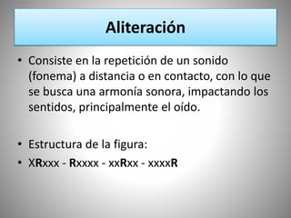 Aliteración
• Consiste en la repetición de un sonido
(fonema) a distancia o en contacto, con lo que
se busca una armonía sonora, impactando los
sentidos, principalmente el oído.
• Estructura de la figura:
• XRxxx - Rxxxx - xxRxx - xxxxR
 