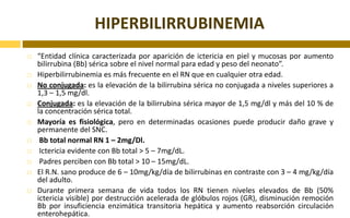 HIPERBILIRRUBINEMIA“Entidad clínica caracterizada por aparición de ictericia en piel y mucosas por aumento bilirrubina (Bb) sérica sobre el nivel normal para edad y peso del neonato”.Hiperbilirrubinemia es más frecuente en el RN que en cualquier otra edad.No conjugada: es la elevación de la bilirrubina sérica no conjugada a niveles superiores a 1,3 – 1,5 mg/dl.Conjugada: es la elevación de la bilirrubina sérica mayor de 1,5 mg/dl y más del 10 % de la concentración sérica total.Mayoría es fisiológica, pero en determinadas ocasiones puede producir daño grave y permanente del SNC. Bb total normal RN 1 – 2mg/Dl. Ictericia evidente con Bb total > 5 – 7mg/dL. Padres perciben con Bb total > 10 – 15mg/dL.El R.N. sano produce de 6 – 10mg/kg/día de bilirrubinas en contraste con 3 – 4 mg/kg/día del adulto.Durante primera semana de vida todos los RN tienen niveles elevados de Bb (50% ictericia visible) por destrucción acelerada de glóbulos rojos (GR), disminución remoción Bb por insuficiencia enzimática transitoria hepática y aumento reabsorción circulación enterohepática.