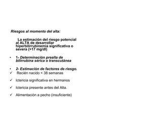Riesgos al momento del alta: La estimación del riesgo potencial al ALTA de desarrollar hiperbilirrubinemia significativa o severa (>17 mg/dl) 1- Determinación prealta de bilirrubina sérica o transcutánea 2- Estimación de factores de riesgo. Recién nacido < 38 semanas Ictericia significativa en hermanos Ictericia presente antes del Alta. Alimentación a pecho (insuficiente)