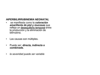 HIPERBILIRRUBINEMIA NEONATAL se manifiesta como la coloración amarillenta de piel y mucosas que refleja un desequilibrio temporal entre la producción y la eliminación de bilirrubina. Las causas son múltiples. Puede ser: directa, indirecta o combinada. la severidad puede ser variable