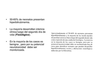 50-60% de neonatos presentan hiperbilirubinemia. La mayoría desarrollan ictericia clínica luego del segundo día de vida ( Fisiológico ). En la mayoría de los casos es benigna , pero por su potencial neurotoxicidad debe ser monitorizada.
