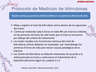 Protocolo de Medicion de bilirrubinas
 Mida y registre el nivel de bilirrubina sérica dentro de las siguientes
dos horas.
 Continuar midiendo cada 6 horas en todo RN con ictericia evidente
en las primeras 24 horas de vida hasta que el nivel se encuentre
por debajo del umbral de tratamiento
 Los recién nacidos con incremento continuo del nivel de
bilirrubinas séricas deberán ser evaluados por neonatologo las
primeras 6 horas de vida para excluir causas patológicas de la
ictericia.
 Los niveles de bilirrubina se deberán interpretar de acuerdo a la
edad postnatal en horas y seleccionar el tratamiento de la
hiperbilirrubinemia según los cuadros 2 y 3
Recién nacido que presenta ictericia visible en las primeras 24 horas de vida
Fuente: Guia NICE. Neonatal jaundice, 2017.
 