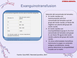 Exanguinotransfusion
Fuente: Guia NICE. Neonatal jaundice, 2017.
Selección del concentrado de hematíes:
 En recién nacidos con
isoinmunización anti-D el
concentrado de hematíes será del
grupo del recién nacido y el factor Rh
negativo con plasma del grupo del
recién nacido.
 En recién nacidos con
incompatibilidad al grupo A, B o O el
concentrado de hematíes será grupo
O, con factor Rh igual al del recién
nacido y plasma del grupo del recién
nacido.
 En otras enfermedades hemolíticas
isoinmunes la sangre no contendrá
antígeno sensibilizante, siendo
preciso determinar la compatibilidad
cruzada con la madre.
 
