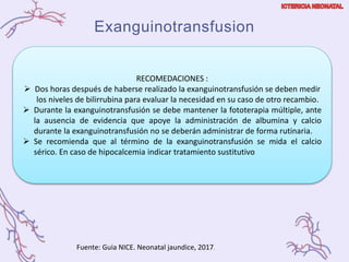 Exanguinotransfusion
Fuente: Guia NICE. Neonatal jaundice, 2017.
RECOMEDACIONES :
 Dos horas después de haberse realizado la exanguinotransfusión se deben medir
los niveles de bilirrubina para evaluar la necesidad en su caso de otro recambio.
 Durante la exanguinotransfusión se debe mantener la fototerapia múltiple, ante
la ausencia de evidencia que apoye la administración de albumina y calcio
durante la exanguinotransfusión no se deberán administrar de forma rutinaria.
 Se recomienda que al término de la exanguinotransfusión se mida el calcio
sérico. En caso de hipocalcemia indicar tratamiento sustitutivo
 