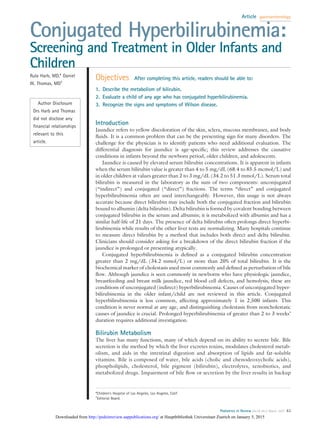 Conjugated Hyperbilirubinemia:
Screening and Treatment in Older Infants and
Children
Rula Harb, MD,* Daniel
W. Thomas, MD†
Author Disclosure
Drs Harb and Thomas
did not disclose any
ﬁnancial relationships
relevant to this
article.
Objectives After completing this article, readers should be able to:
1. Describe the metabolism of bilirubin.
2. Evaluate a child of any age who has conjugated hyperbilirubinemia.
3. Recognize the signs and symptoms of Wilson disease.
Introduction
Jaundice refers to yellow discoloration of the skin, sclera, mucous membranes, and body
ﬂuids. It is a common problem that can be the presenting sign for many disorders. The
challenge for the physician is to identify patients who need additional evaluation. The
differential diagnosis for jaundice is age-speciﬁc; this review addresses the causative
conditions in infants beyond the newborn period, older children, and adolescents.
Jaundice is caused by elevated serum bilirubin concentrations. It is apparent in infants
when the serum bilirubin value is greater than 4 to 5 mg/dL (68.4 to 85.5 mcmol/L) and
in older children at values greater than 2 to 3 mg/dL (34.2 to 51.3 mmol/L). Serum total
bilirubin is measured in the laboratory as the sum of two components: unconjugated
(“indirect”) and conjugated (“direct”) fractions. The terms “direct” and conjugated
hyperbilirubinemia often are used interchangeably. However, this usage is not always
accurate because direct bilirubin may include both the conjugated fraction and bilirubin
bound to albumin (delta bilirubin). Delta bilirubin is formed by covalent bonding between
conjugated bilirubin in the serum and albumin; it is metabolized with albumin and has a
similar half-life of 21 days. The presence of delta bilirubin often prolongs direct hyperbi-
lirubinemia while results of the other liver tests are normalizing. Many hospitals continue
to measure direct bilirubin by a method that includes both direct and delta bilirubin.
Clinicians should consider asking for a breakdown of the direct bilirubin fraction if the
jaundice is prolonged or presenting atypically.
Conjugated hyperbilirubinemia is deﬁned as a conjugated bilirubin concentration
greater than 2 mg/dL (34.2 mmol/L) or more than 20% of total bilirubin. It is the
biochemical marker of cholestasis used most commonly and deﬁned as perturbation of bile
ﬂow. Although jaundice is seen commonly in newborns who have physiologic jaundice,
breastfeeding and breast milk jaundice, red blood cell defects, and hemolysis, these are
conditions of unconjugated (indirect) hyperbilirubinemia. Causes of unconjugated hyper-
bilirubinemia in the older infant/child are not reviewed in this article. Conjugated
hyperbilirubinemia is less common, affecting approximately 1 in 2,500 infants. This
condition is never normal at any age, and distinguishing cholestasis from noncholestatic
causes of jaundice is crucial. Prolonged hyperbilirubinemia of greater than 2 to 3 weeks’
duration requires additional investigation.
Bilirubin Metabolism
The liver has many functions, many of which depend on its ability to secrete bile. Bile
secretion is the method by which the liver excretes toxins, modulates cholesterol metab-
olism, and aids in the intestinal digestion and absorption of lipids and fat-soluble
vitamins. Bile is composed of water, bile acids (cholic and chenodeoxycholic acids),
phospholipids, cholesterol, bile pigment (bilirubin), electrolytes, xenobiotics, and
metabolized drugs. Impairment of bile ﬂow or secretion by the liver results in backup
*Children’s Hospital of Los Angeles, Los Angeles, Calif.
†
Editorial Board.
Article gastroenterology
Pediatrics in Review Vol.28 No.3 March 2007 83
at Hauptbibliothek Universitaet Zuerich on January 5, 2015http://pedsinreview.aappublications.org/Downloaded from
 
