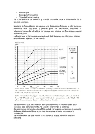 Fototerapia
Exanguinotransfusión
Terapia Farmacológica
Es la terapéutica de elección y la más difundida para el tratamiento de la
ictericia neonatal.
Mediante la fotooxidación se produce una destrucción física de la bilirrubina, en
productos más pequeños y polares para ser excretados; mediante la
fotoisomerización la bilirrubina permanece con distinta conformación espacial
(Lumibilirrubina).
La fototerapia en la ictericia neonatal será distinta según las diferentes edades
gestacionales y pesos de nacimiento:
Se recomienda que para realizar este procedimiento el neonato debe estar
expuesto casi completamente, no se debe interrumpir la lactancia
Se recomienda poner al pecho al RN cada 2 horas para compensar el aumento
de la pérdida insensible de agua, que se produce al estar expuesto a la
fototerapia.
Se deben cubrir los ojos ya que la luz continua puede provocar un daño
retiniano.
 