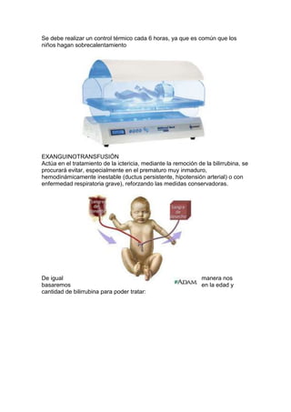 Se debe realizar un control térmico cada 6 horas, ya que es común que los
niños hagan sobrecalentamiento
EXANGUINOTRANSFUSIÓN
Actúa en el tratamiento de la ictericia, mediante la remoción de la bilirrubina, se
procurará evitar, especialmente en el prematuro muy inmaduro,
hemodinámicamente inestable (ductus persistente, hipotensión arterial) o con
enfermedad respiratoria grave), reforzando las medidas conservadoras.
De igual manera nos
basaremos en la edad y
cantidad de bilirrubina para poder tratar:
 