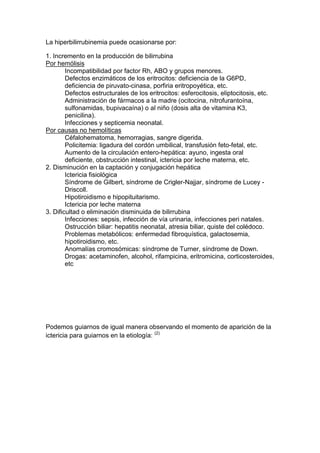 La hiperbilirrubinemia puede ocasionarse por:
1. Incremento en la producción de bilirrubina
Por hemólisis
Incompatibilidad por factor Rh, ABO y grupos menores.
Defectos enzimáticos de los eritrocitos: deficiencia de la G6PD,
deficiencia de piruvato-cinasa, porfiria eritropoyética, etc.
Defectos estructurales de los eritrocitos: esferocitosis, eliptocitosis, etc.
Administración de fármacos a la madre (ocitocina, nitrofurantoína,
sulfonamidas, bupivacaína) o al niño (dosis alta de vitamina K3,
penicilina).
Infecciones y septicemia neonatal.
Por causas no hemolíticas
Céfalohematoma, hemorragias, sangre digerida.
Policitemia: ligadura del cordón umbilical, transfusión feto-fetal, etc.
Aumento de la circulación entero-hepática: ayuno, ingesta oral
deficiente, obstrucción intestinal, ictericia por leche materna, etc.
2. Disminución en la captación y conjugación hepática
Ictericia fisiológica
Síndrome de Gilbert, síndrome de Crigler-Najjar, síndrome de Lucey -
Driscoll.
Hipotiroidismo e hipopituitarismo.
Ictericia por leche materna
3. Dificultad o eliminación disminuida de bilirrubina
Infecciones: sepsis, infección de vía urinaria, infecciones peri natales.
Ostrucción biliar: hepatitis neonatal, atresia biliar, quiste del colédoco.
Problemas metabólicos: enfermedad fibroquística, galactosemia,
hipotiroidismo, etc.
Anomalías cromosómicas: síndrome de Turner, síndrome de Down.
Drogas: acetaminofen, alcohol, rifampicina, eritromicina, corticosteroides,
etc
Podemos guiarnos de igual manera observando el momento de aparición de la
ictericia para guiarnos en la etiología: (2)
 