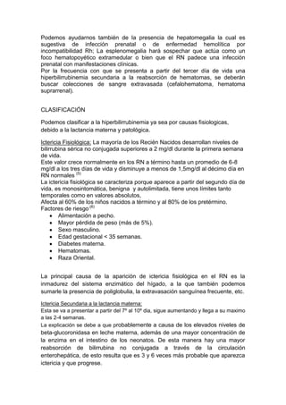 Podemos ayudarnos también de la presencia de hepatomegalia la cual es
sugestiva de infección prenatal o de enfermedad hemolítica por
incompatibilidad Rh; La esplenomegalia hará sospechar que actúa como un
foco hematopoyético extramedular o bien que el RN padece una infección
prenatal con manifestaciones clínicas.
Por la frecuencia con que se presenta a partir del tercer día de vida una
hiperbilirrubinemia secundaria a la reabsorción de hematomas, se deberán
buscar colecciones de sangre extravasada (cefalohematoma, hematoma
suprarrenal).
CLASIFICACIÓN
Podemos clasificar a la hiperbilirrubinemia ya sea por causas fisiologicas,
debido a la lactancia materna y patológica.
Ictericia Fisiológica: La mayoría de los Recién Nacidos desarrollan niveles de
bilirrubina sérica no conjugada superiores a 2 mg/dl durante la primera semana
de vida.
Este valor crece normalmente en los RN a término hasta un promedio de 6-8
mg/dl a los tres días de vida y disminuye a menos de 1,5mg/dl al décimo día en
RN normales (5)
La ictericia fisiológica se caracteriza porque aparece a partir del segundo día de
vida, es monosintomática, benigna y autolimitada, tiene unos límites tanto
temporales como en valores absolutos,
Afecta al 60% de los niños nacidos a término y al 80% de los pretérmino.
Factores de riesgo.(6)
Alimentación a pecho.
Mayor pérdida de peso (más de 5%).
Sexo masculino.
Edad gestacional < 35 semanas.
Diabetes materna.
Hematomas.
Raza Oriental.
La principal causa de la aparición de ictericia fisiológica en el RN es la
inmadurez del sistema enzimático del hígado, a la que también podemos
sumarle la presencia de poliglobulia, la extravasación sanguínea frecuente, etc.
Ictericia Secundaria a la lactancia materna:
Esta se va a presentar a partir del 7º al 10º dia, sigue aumentando y llega a su maximo
a las 2-4 semanas.
La explicación se debe a que probablemente a causa de los elevados niveles de
beta-glucoronidasa en leche materna, además de una mayor concentración de
la enzima en el intestino de los neonatos. De esta manera hay una mayor
reabsorción de bilirrubina no conjugada a través de la circulación
enterohepática, de esto resulta que es 3 y 6 veces más probable que aparezca
ictericia y que progrese.
 